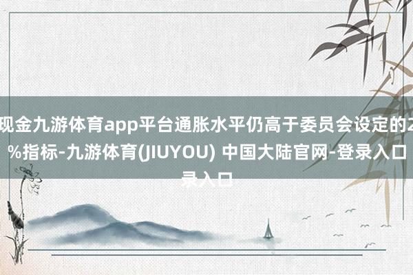 现金九游体育app平台通胀水平仍高于委员会设定的2%指标-九游体育(JIUYOU) 中国大陆官网-登录入口