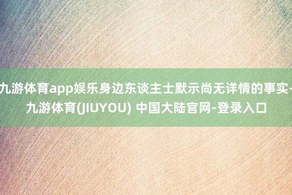 九游体育app娱乐身边东谈主士默示尚无详情的事实-九游体育(JIUYOU) 中国大陆官网-登录入口