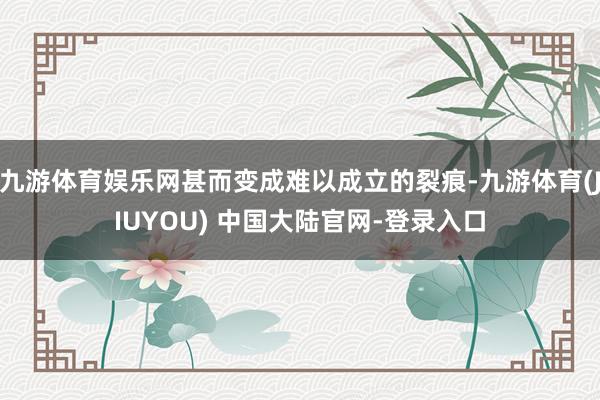 九游体育娱乐网甚而变成难以成立的裂痕-九游体育(JIUYOU) 中国大陆官网-登录入口