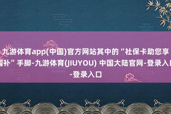 九游体育app(中国)官方网站其中的“社保卡助您享国补”手脚-九游体育(JIUYOU) 中国大陆官网-登录入口