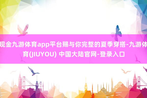 现金九游体育app平台赐与你完整的夏季穿搭-九游体育(JIUYOU) 中国大陆官网-登录入口