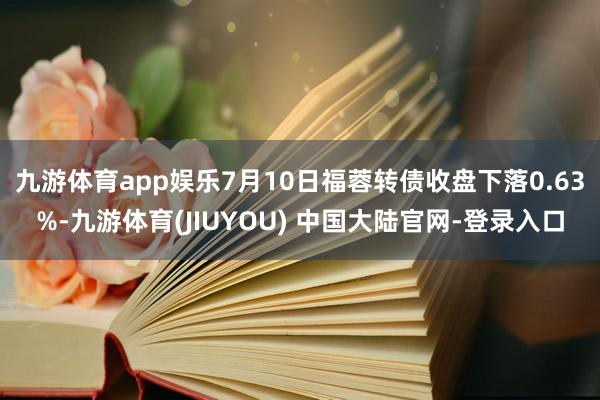 九游体育app娱乐7月10日福蓉转债收盘下落0.63%-九游体育(JIUYOU) 中国大陆官网-登录入口