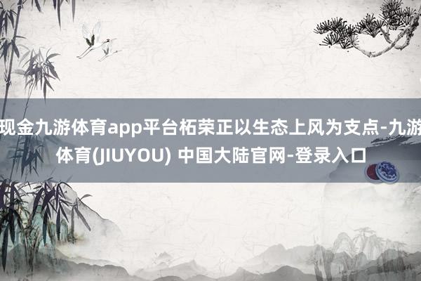 现金九游体育app平台柘荣正以生态上风为支点-九游体育(JIUYOU) 中国大陆官网-登录入口