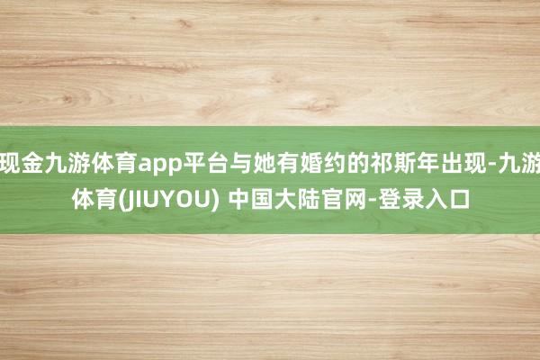 现金九游体育app平台与她有婚约的祁斯年出现-九游体育(JIUYOU) 中国大陆官网-登录入口
