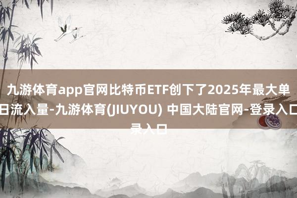 九游体育app官网比特币ETF创下了2025年最大单日流入量-九游体育(JIUYOU) 中国大陆官网-登录入口