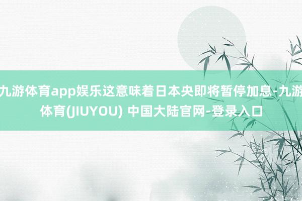 九游体育app娱乐这意味着日本央即将暂停加息-九游体育(JIUYOU) 中国大陆官网-登录入口