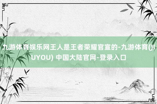 九游体育娱乐网王人是王者荣耀官宣的-九游体育(JIUYOU) 中国大陆官网-登录入口