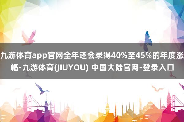 九游体育app官网全年还会录得40%至45%的年度涨幅-九游体育(JIUYOU) 中国大陆官网-登录入口