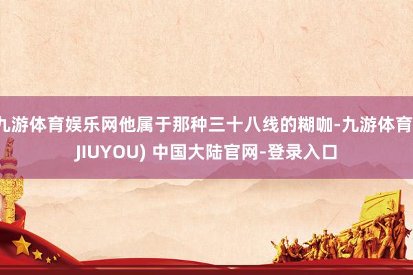 九游体育娱乐网他属于那种三十八线的糊咖-九游体育(JIUYOU) 中国大陆官网-登录入口
