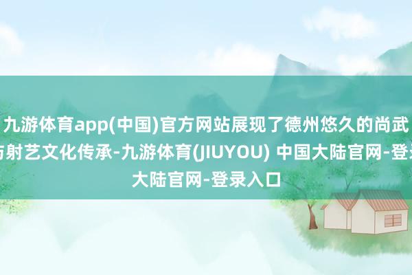 九游体育app(中国)官方网站展现了德州悠久的尚武精神与射艺文化传承-九游体育(JIUYOU) 中国大陆官网-登录入口