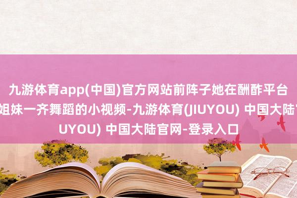 九游体育app(中国)官方网站前阵子她在酬酢平台上传了一段和姐妹一齐舞蹈的小视频-九游体育(JIUYOU) 中国大陆官网-登录入口