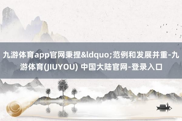 九游体育app官网秉捏“范例和发展并重-九游体育(JIUYOU) 中国大陆官网-登录入口