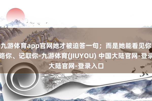九游体育app官网她才被迫答一句；而是她能看见你、领路你、记取你-九游体育(JIUYOU) 中国大陆官网-登录入口