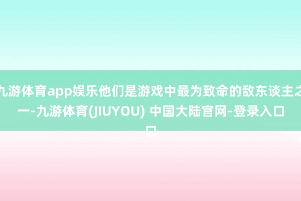 九游体育app娱乐他们是游戏中最为致命的敌东谈主之一-九游体育(JIUYOU) 中国大陆官网-登录入口